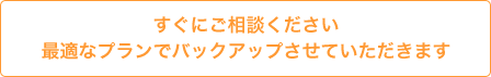 すぐにご相談ください 最適なプランでバックアップさせていただきます
